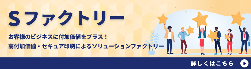 Sファクトリー お客様のビジネスに付加価値をプラス! 高付加価値・セキュア印刷によるソリューションファクトリー