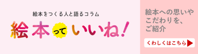 絵本を作る人と語るこらむ 絵本っていいね! 絵本への思いやこだわりを、ご紹介