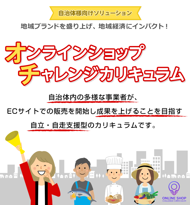 自治体様向けソリューション 地域ブランドを盛り上げ、地域経済にインパクト！ 自治体内の多様な事業者が、ECサイトでの販売を開始し成果を上げることを目指す自立・自走支援型のカリキュラムです。