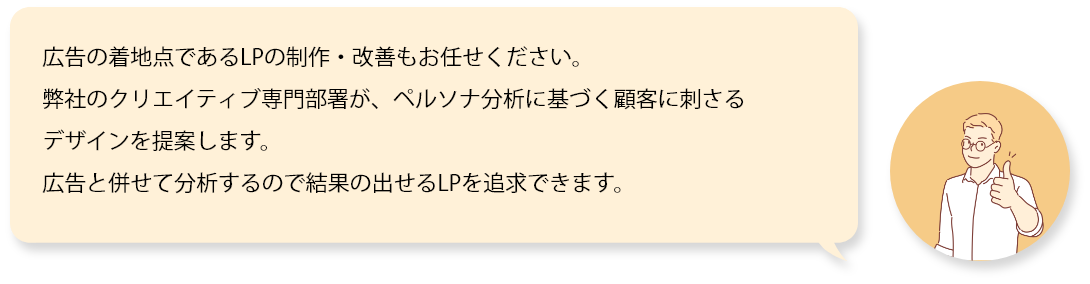 広告の着地点であるLPの制作・改善もお任せください。弊社のクリエイティブ専門部署が、ペルソナ分析に基づく顧客に刺さるデザインを提案します。