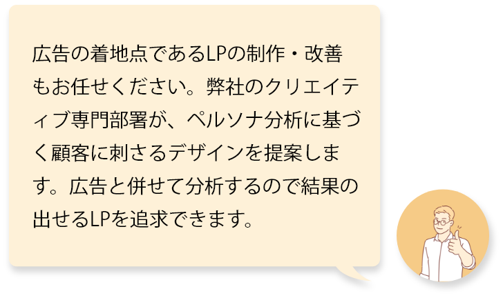 広告の着地点であるLPの制作・改善もお任せください。弊社のクリエイティブ専門部署が、ペルソナ分析に基づく顧客に刺さるデザインを提案します。