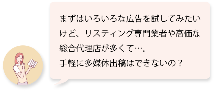 まずはいろいろな広告を試してみたいけど、リスティング専門業者や高価な総合代理店が多くて…。手軽に多媒体出稿はできないの？